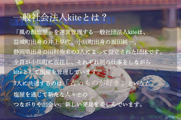 「風の館塩屋」を運営管理する一般社団法人kiteは、益城町出身の井上早代、小川町出身の坂田純一、静岡県出身の川村侑未の3人によって設立された団体です。全員が小川町に在住し、それぞれ別の仕事をしながらkiteとして塩屋を管理しています。3人に共通するのは「古いものが好き」という点。塩屋を通じて新たな人々とのつながりや出会い、新しい発見を楽しんでいます。
            