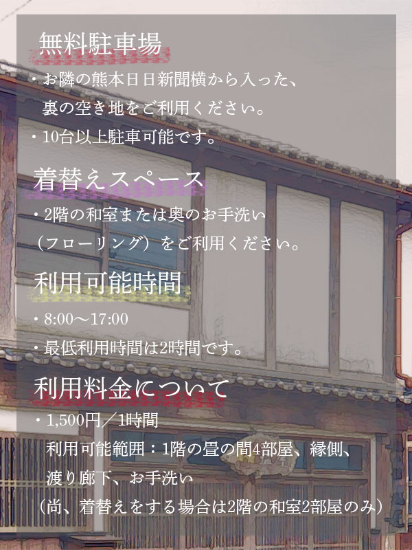  その他利用方法について
            無料駐車場　お隣の熊本日日新聞横から入った裏の空き地をご利用ください。10台以上駐車可能です。
            着替えスペース　2階の和室または奥のお手洗い（フローリング）をご利用ください。
            利用可能時間　8:00〜17:00まで。最低利用時間は2時間です。
            1,500円　1時間
            利用可能範囲：1階の畳の間4部屋、縁側、渡り廊下、お手洗い（着替えをする場合は2階の和室2部屋）