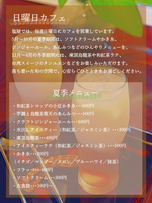 塩屋では、毎週日曜日にカフェを営業しています。5月〜10月の夏季期間は、ソフトクリームやかき氷、ジンジャーエール、あんみつなどのひんやりメニューを、11月〜4月の冬季期間には、凍頂烏龍茶や和紅茶ラテ、台湾スイーツのタンユエンなどをお楽しみいただけます。落ち着いた和の空間で、心安らぐひとときをお過ごしください。